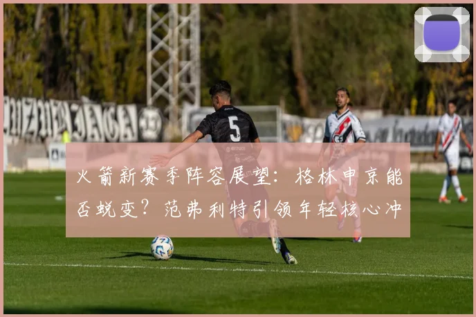 火箭新赛季阵容展望：格林申京能否蜕变？范弗利特引领年轻核心冲击季后赛