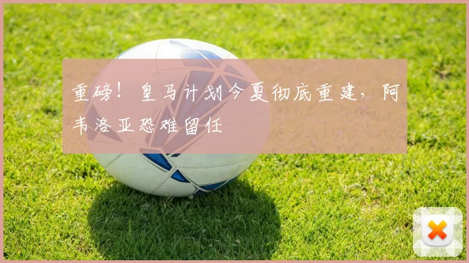 重磅！皇马计划今夏彻底重建，阿韦洛亚恐难留任