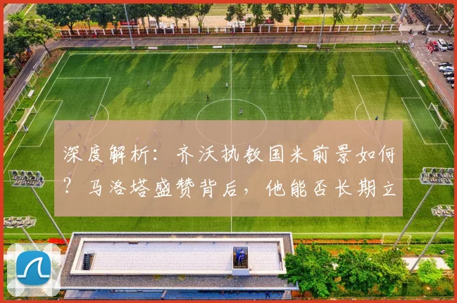 深度解析:齐沃执教国米前景如何?马洛塔盛赞背后,他能否长期立足?