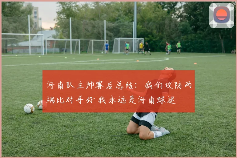 河南队主帅赛后总结：我们攻防两端比对手好 我永远是河南球迷