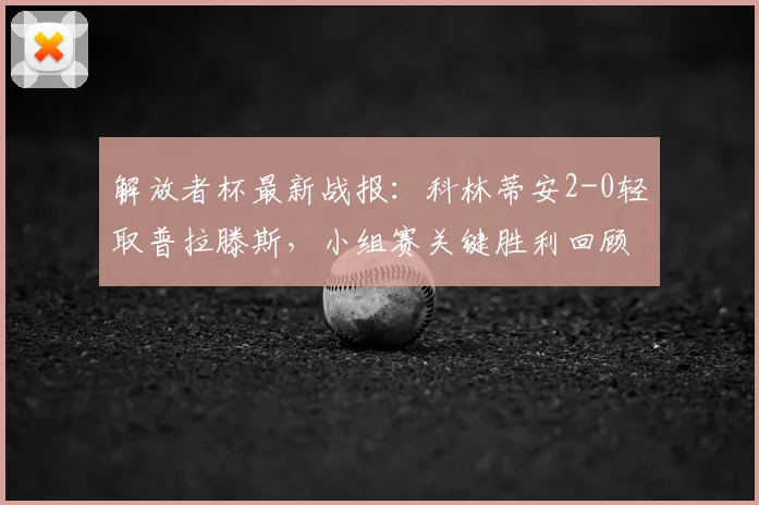 解放者杯最新战报：科林蒂安2-0轻取普拉滕斯，小组赛关键胜利回顾与分析