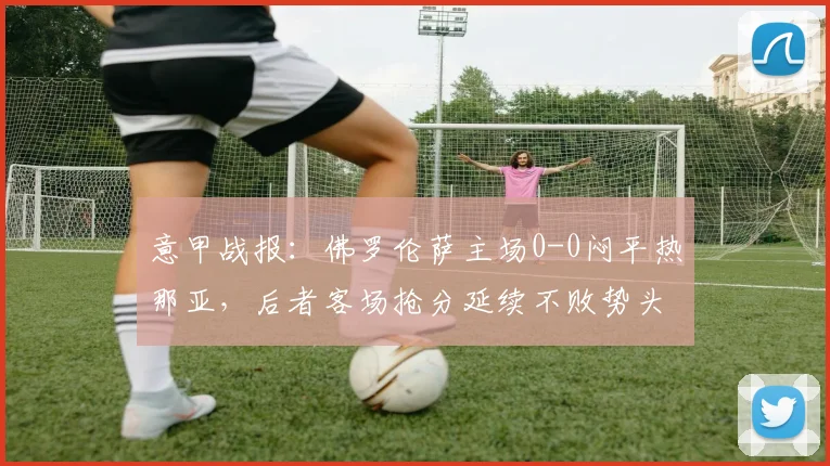 意甲战报：佛罗伦萨主场0-0闷平热那亚，后者客场抢分延续不败势头