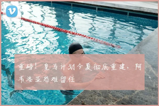 重磅！皇马计划今夏彻底重建，阿韦洛亚恐难留任
