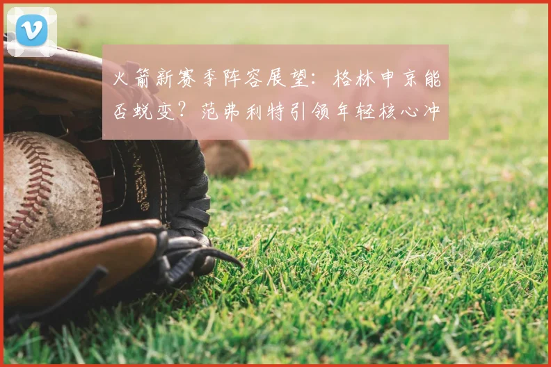 火箭新赛季阵容展望:格林申京能否蜕变?范弗利特引领年轻核心冲击季后赛